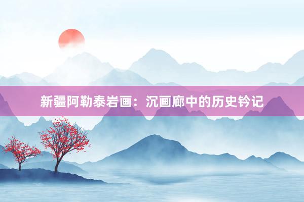 新疆阿勒泰岩画：沉画廊中的历史钤记