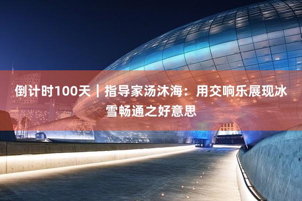 倒计时100天｜指导家汤沐海：用交响乐展现冰雪畅通之好意思