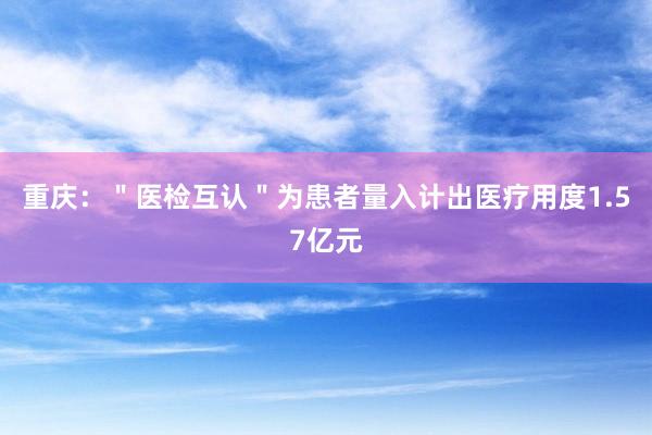 重庆：＂医检互认＂为患者量入计出医疗用度1.57亿元