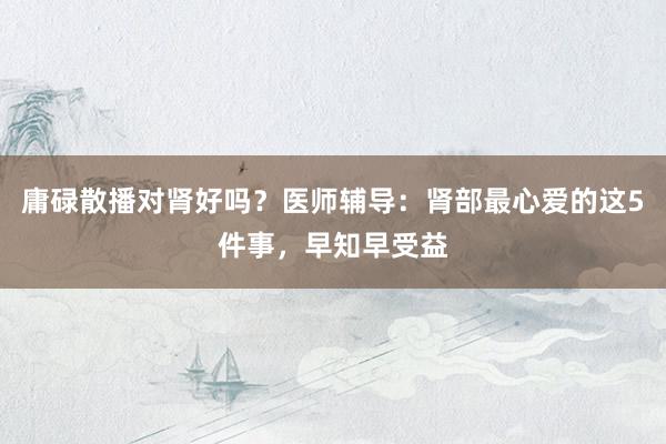 庸碌散播对肾好吗？医师辅导：肾部最心爱的这5件事，早知早受益