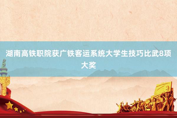 湖南高铁职院获广铁客运系统大学生技巧比武8项大奖