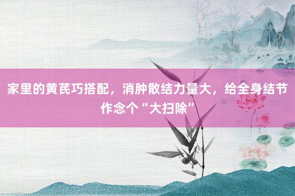 家里的黄芪巧搭配，消肿散结力量大，给全身结节作念个“大扫除”