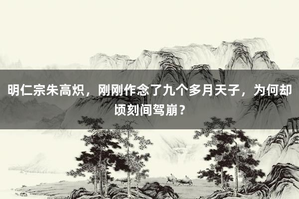 明仁宗朱高炽，刚刚作念了九个多月天子，为何却顷刻间驾崩？