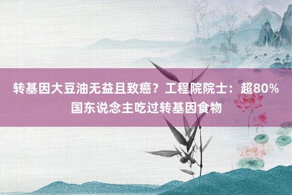 转基因大豆油无益且致癌？工程院院士：超80%国东说念主吃过转基因食物