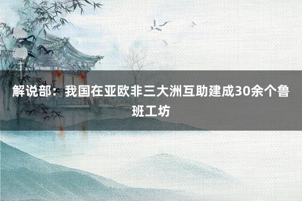 解说部：我国在亚欧非三大洲互助建成30余个鲁班工坊