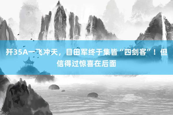 歼35A一飞冲天，目田军终于集皆“四剑客”！但信得过惊喜在后面