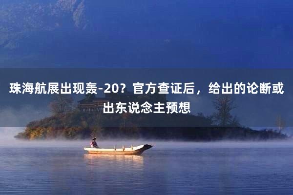 珠海航展出现轰-20？官方查证后，给出的论断或出东说念主预想