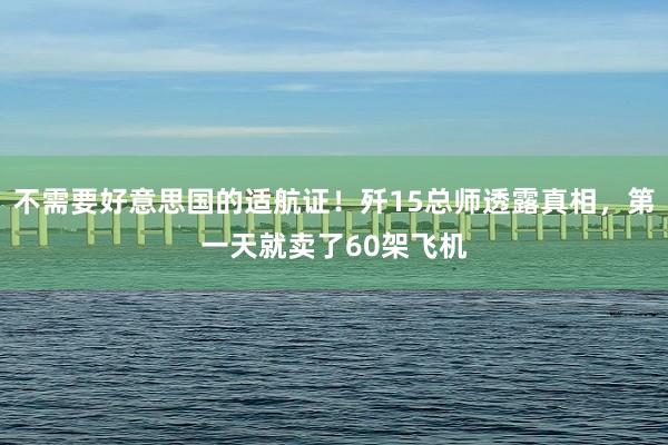 不需要好意思国的适航证！歼15总师透露真相，第一天就卖了60架飞机