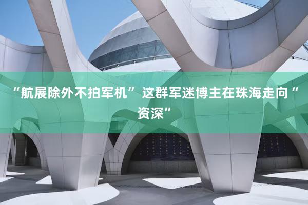 “航展除外不拍军机” 这群军迷博主在珠海走向“资深”