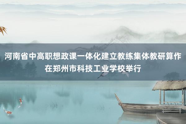 河南省中高职想政课一体化建立教练集体教研算作在郑州市科技工业学校举行