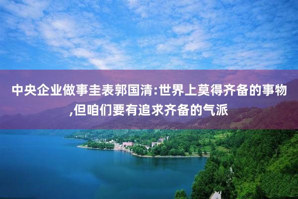 中央企业做事圭表郭国清:世界上莫得齐备的事物,但咱们要有追求齐备的气派