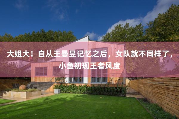 大姐大！自从王曼昱记忆之后，女队就不同样了，小鱼初现王者风度