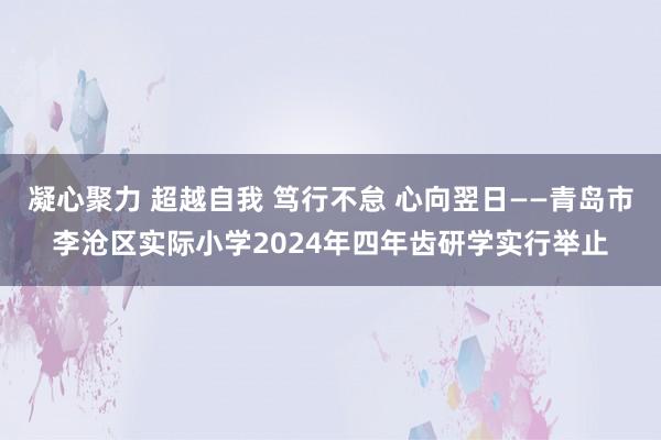 凝心聚力 超越自我 笃行不怠 心向翌日——青岛市李沧区实际小学2024年四年齿研学实行举止