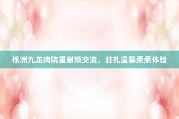 株洲九龙病院重耐烦交流，驻扎温馨柔柔体验