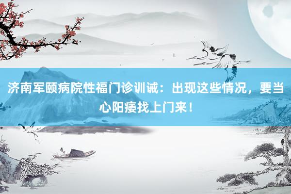 济南军颐病院性福门诊训诫：出现这些情况，要当心阳痿找上门来！