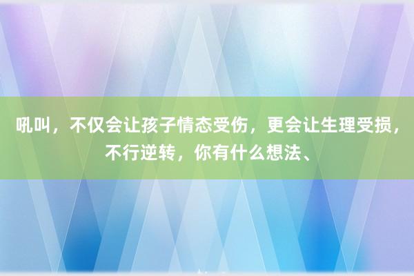 吼叫，不仅会让孩子情态受伤，更会让生理受损，不行逆转，你有什么想法、