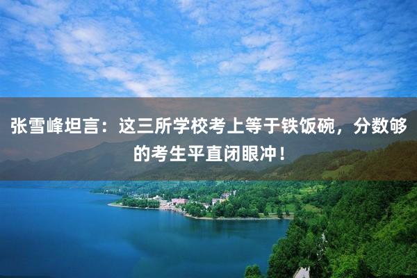 张雪峰坦言：这三所学校考上等于铁饭碗，分数够的考生平直闭眼冲！