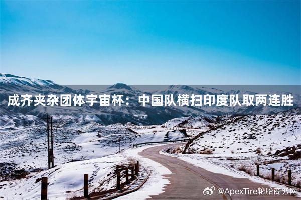 成齐夹杂团体宇宙杯：中国队横扫印度队取两连胜