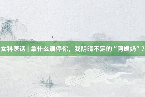 女科医话 | 拿什么调停你，我阴晴不定的“阿姨妈”？