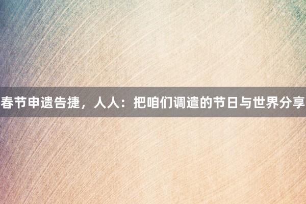 春节申遗告捷，人人：把咱们调遣的节日与世界分享