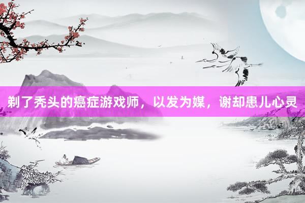 剃了秃头的癌症游戏师，以发为媒，谢却患儿心灵