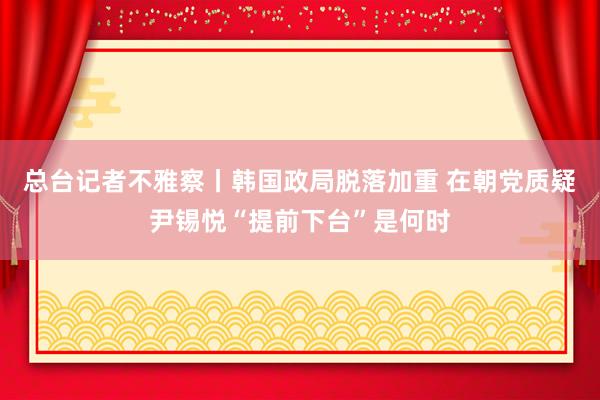 总台记者不雅察丨韩国政局脱落加重 在朝党质疑尹锡悦“提前下台”是何时