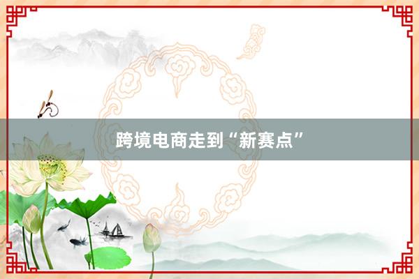 跨境电商走到“新赛点”