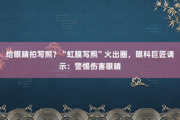 给眼睛拍写照？“虹膜写照”火出圈，眼科巨匠请示：警惕伤害眼睛