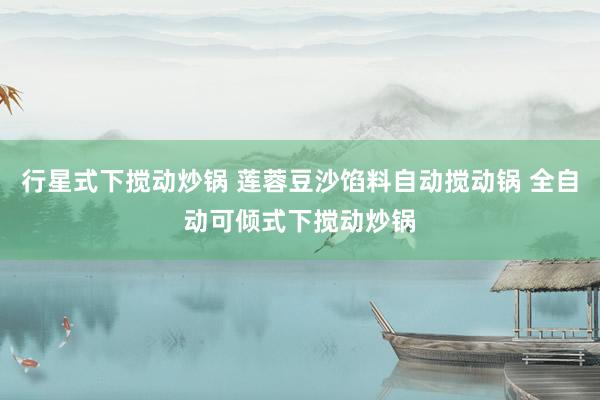 行星式下搅动炒锅 莲蓉豆沙馅料自动搅动锅 全自动可倾式下搅动炒锅